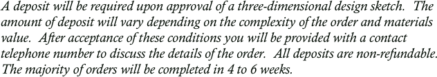 A deposit will be required upon approval of a three-dimensional design sketch.  The amount of deposit will vary depending on the complexity of the order and materials value.  After acceptance of these conditions you will be provided with a contact telephone number to discuss the details of the order.  All deposits are non-refundable.  The majority of orders will be completed in 4 to 6 weeks.
