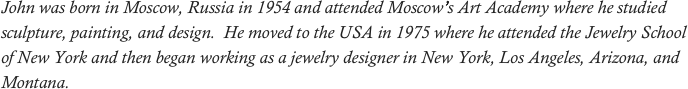 John was born in Moscow, Russia in 1954 and attended Moscow’s Art Academy where he studied sculpture, painting, and design.  He moved to the USA in 1975 where he attended the Jewelry School of New York and then began working as a jewelry designer in New York, Los Angeles, Arizona, and Montana. 